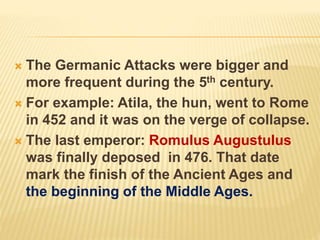  The Germanic Attacks were bigger and
more frequent during the 5th century.
 For example: Atila, the hun, went to Rome
in 452 and it was on the verge of collapse.
 The last emperor: Romulus Augustulus
was finally deposed in 476. That date
mark the finish of the Ancient Ages and
the beginning of the Middle Ages.
 
