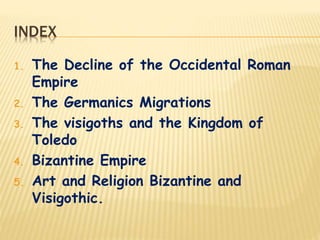 INDEX
1. The Decline of the Occidental Roman
Empire
2. The Germanics Migrations
3. The visigoths and the Kingdom of
Toledo
4. Bizantine Empire
5. Art and Religion Bizantine and
Visigothic.
 