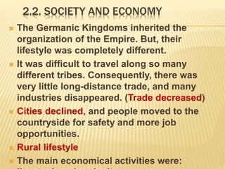 2.2. SOCIETY AND ECONOMY
 The Germanic Kingdoms inherited the
organization of the Empire. But, their
lifestyle was completely different.
 It was difficult to travel along so many
different tribes. Consequently, there was
very little long-distance trade, and many
industries disappeared. (Trade decreased)
 Cities declined, and people moved to the
countryside for safety and more job
opportunities.
 Rural lifestyle
 The main economical activities were:
 