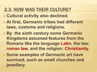 2.3. HOW WAS THEIR CULTURE?
 Cultural activity also declined.
 At first, Germanic tribes had different
laws, customs and religions.
 By the sixth century some Germanic
Kingdoms assumed features from the
Romans like the language Latin, the law:
roman law, and the religion: Christianity.
 Some examples of Germanic art have
survived, such as small churches and
jewellery.
 