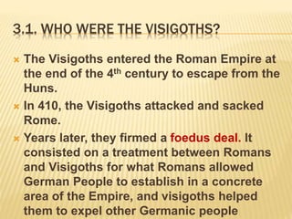 3.1. WHO WERE THE VISIGOTHS?
 The Visigoths entered the Roman Empire at
the end of the 4th century to escape from the
Huns.
 In 410, the Visigoths attacked and sacked
Rome.
 Years later, they firmed a foedus deal. It
consisted on a treatment between Romans
and Visigoths for what Romans allowed
German People to establish in a concrete
area of the Empire, and visigoths helped
them to expel other Germanic people
 