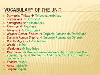 VOCABULARY OF THE UNIT
 Germanic Tribes  Tribus germánicas
 Barbarians  Bárbaros
 Foreigners  Extranjeros
 Frontier  Frontera
 Invasions  Invasiones
 Wester Roman Empire  Imperio Romano de Occidente
 Eastern Roman Empire  Imperio Romano de Oriente
 Middle Ages  Edad Media
 Weak –> Débil
 Weakness  Debilidad
 The Limes  Was a border defense that delimited the
Roman Empire in the north. And protected them from the
barbarians.
 Troops: tropas.
 Army: ejército
 Legion: legión
 