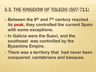 3.3. THE KINGDOM OF TOLEDO (507-711)
 Between the 6th and 7th century reached
its peak, they controlled the current Spain
with some exceptions.
 In Galicia were the Suevi, and the
southeast was controlled by the
Byzantine Empire.
 There was a territory that had never been
conquered: cantabrians and basques.
 