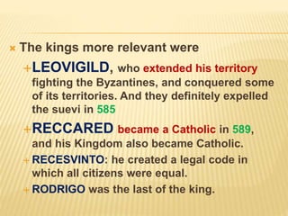  The kings more relevant were
LEOVIGILD, who extended his territory
fighting the Byzantines, and conquered some
of its territories. And they definitely expelled
the suevi in 585
RECCARED became a Catholic in 589,
and his Kingdom also became Catholic.
 RECESVINTO: he created a legal code in
which all citizens were equal.
 RODRIGO was the last of the king.
 