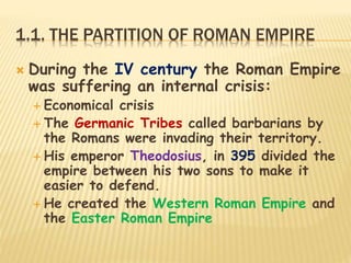 1.1. THE PARTITION OF ROMAN EMPIRE
 During the IV century the Roman Empire
was suffering an internal crisis:
 Economical crisis
 The Germanic Tribes called barbarians by
the Romans were invading their territory.
 His emperor Theodosius, in 395 divided the
empire between his two sons to make it
easier to defend.
 He created the Western Roman Empire and
the Easter Roman Empire
 