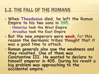 1.2. THE FALL OF THE ROMANS
 When Theodosius died, he left the Roman
Empire to his two sons in 395.
 Honorius took the West Empire
 Arcadius took the East Empire
 But the new emperors were weak, for this
reason the Germanic tribes thought that it
was a good time to attack.
 Roman generals also saw the weakness and
they revolted. One of them was
Constantine III. He wanted to declare to
himself emperor in 405. During his revolt a
big problem was approaching to the
occidental empire.
 