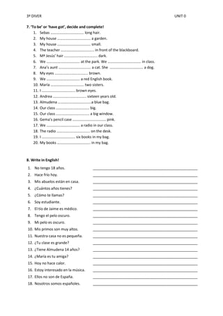 3º DIVER                                                                    UNIT 0

7. ‘To be’ or ‘have got’, decide and complete!
     1. Sebas …………………………….. long hair.
     2. My house …………………………….. a garden.
     3. My house …………………………….. small.
     4. The teacher …………………………….. in front of the blackboard.
     5. Mª Jesús’ hair …………………………….. dark.
     6. We …………………………….. at the park. We …………………………….. in class.
     7. Ana’s aunt ……………………………. a cat. She …………………………….. a dog.
     8. My eyes …………………………….. brown.
     9. We …………………………….. a red English book.
     10. María …………………………….. two sisters.
     11. I …………………………….. brown eyes.
     12. Andrea …………………………….. sixteen years old.
     13. Almudena ……………………………..a blue bag.
     14. Our class …………………………….. big.
     15. Our class …………………………….. a big window.
     16. Gema’s pencil case …………………………….. pink.
     17. We …………………………….. a radio in our class.
     18. The radio …………………………….. on the desk.
     19. I …………………………….. six books in my bag.
     20. My books …………………………….. in my bag.



8. Write in English!
1. No tengo 18 años.                 ___________________________________________________
2. Hace frío hoy.                    ___________________________________________________
3. Mis abuelos están en casa.        ___________________________________________________
4. ¿Cuántos años tienes?             ___________________________________________________
5. ¿Cómo te llamas?                  ___________________________________________________
6. Soy estudiante.                   ___________________________________________________
7. El tío de Jaime es médico.        ___________________________________________________
8. Tengo el pelo oscuro.             ___________________________________________________
9. Mi pelo es oscuro.                ___________________________________________________
10. Mis primos son muy altos.        ___________________________________________________
11. Nuestra casa no es pequeña.      ___________________________________________________
12. ¿Tu clase es grande?             ___________________________________________________
13. ¿Tiene Almudena 14 años?         ___________________________________________________
14. ¿María es tu amiga?              ___________________________________________________
15. Hoy no hace calor.               ___________________________________________________
16. Estoy interesado en la música.   ___________________________________________________
17. Ellos no son de España.          ___________________________________________________
18. Nosotros somos españoles.        ___________________________________________________
 