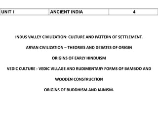 UNIT I ANCIENT INDIA 4
INDUS VALLEY CIVILIZATION: CULTURE AND PATTERN OF SETTLEMENT.
ARYAN CIVILIZATION – THEORIES AND DEBATES OF ORIGIN
ORIGINS OF EARLY HINDUISM
VEDIC CULTURE - VEDIC VILLAGE AND RUDIMENTARY FORMS OF BAMBOO AND
WOODEN CONSTRUCTION
ORIGINS OF BUDDHISM AND JAINISM.
 