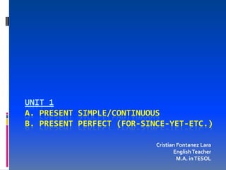 UNIT 1
A. PRESENT SIMPLE/CONTINUOUS
B. PRESENT PERFECT (FOR-SINCE-YET-ETC.)

                           Cristian Fontanez Lara
                                  English Teacher
                                    M.A. in TESOL
 