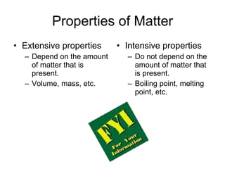 Properties of Matter Extensive properties Depend on the amount of matter that is present. Volume, mass, etc. Intensive properties Do not depend on the amount of matter that is present. Boiling point, melting point, etc. 