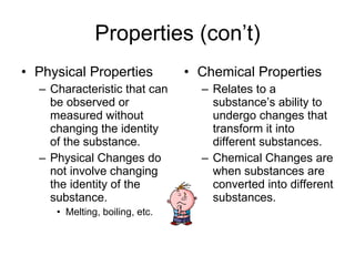 Properties (con’t) Physical Properties Characteristic that can be observed or measured without changing the identity of the substance. Physical Changes do not involve changing the identity of the substance. Melting, boiling, etc. Chemical Properties Relates to a substance’s ability to undergo changes that transform it into different substances. Chemical Changes are when substances are converted into different substances. 