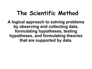 The Scientific Method A logical approach to solving problems by observing and collecting data, formulating hypotheses, testing hypotheses, and formulating theories that are supported by data. 