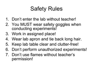 Safety Rules Don’t enter the lab without teacher! You MUST wear safety goggles when conducting experiments! Work in assigned place! Wear lab apron and tie back long hair. Keep lab table clear and clutter-free! Don’t perform unauthorized experiments! Don’t use flames without teacher’s permission! 