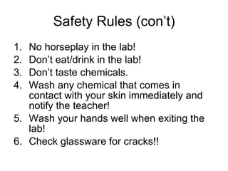 Safety Rules (con’t) No horseplay in the lab! Don’t eat/drink in the lab! Don’t taste chemicals. Wash any chemical that comes in contact with your skin immediately and notify the teacher! Wash your hands well when exiting the lab! Check glassware for cracks!! 