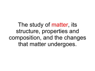 The study of  matter , its structure, properties and composition, and the changes that matter undergoes. 