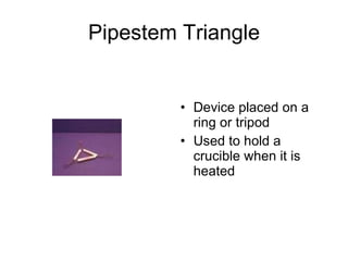 Pipestem Triangle Device placed on a ring or tripod Used to hold a crucible when it is heated 