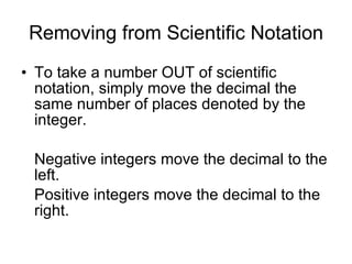Removing from Scientific Notation To take a number OUT of scientific notation, simply move the decimal the same number of places denoted by the integer. Negative integers move the decimal to the left. Positive integers move the decimal to the right. 