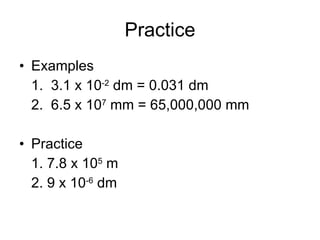Practice Examples 1.  3.1 x 10 -2  dm = 0.031 dm 2.  6.5 x 10 7  mm = 65,000,000 mm Practice 1. 7.8 x 10 5  m 2. 9 x 10 -6  dm 