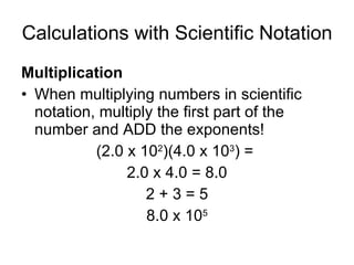 Calculations with Scientific Notation Multiplication When multiplying numbers in scientific notation, multiply the first part of the number and ADD the exponents! (2.0 x 10 2 )(4.0 x 10 3 ) =  2.0 x 4.0 = 8.0 2 + 3 = 5 8.0 x 10 5 
