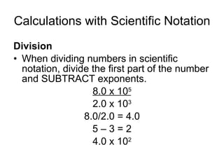 Calculations with Scientific Notation Division When dividing numbers in scientific notation, divide the first part of the number and SUBTRACT exponents. 8.0 x 10 5 2.0 x 10 3 8.0/2.0 = 4.0 5 – 3 = 2 4.0 x 10 2 