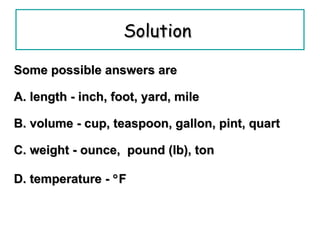 Solution   Some possible answers are A. length - inch, foot, yard, mile  B. volume - cup, teaspoon, gallon, pint, quart  C. weight - ounce,  pound (lb), ton D. temperature -   F 