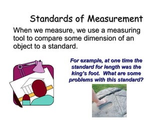 Standards of Measurement When we measure, we use a measuring tool to compare some dimension of an object to a standard. For example, at one time the standard for length was the king’s foot.  What are some problems with this standard? 