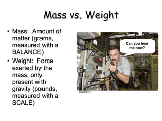 Mass vs. Weight Mass:  Amount of matter (grams, measured with a BALANCE) Weight:  Force exerted by the mass, only present with gravity (pounds, measured with a SCALE) Can you hear me now? 