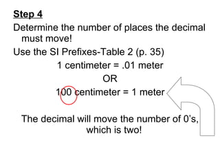 Step 4 Determine the number of places the decimal must move! Use the SI Prefixes-Table 2 (p. 35) 1 centimeter = .01 meter OR 100 centimeter = 1 meter The decimal will move the number of 0’s, which is two! 