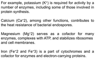 For example, potassium (K+) is required for activity by a
number of enzymes, including some of those involved in
protein synthesis.
Calcium (Ca+2), among other functions, contributes to
the heat resistance of bacterial endospores.
Magnesium (Mg+2) serves as a cofactor for many
enzymes, complexes with ATP, and stabilizes ribosomes
and cell membranes.
Iron (Fe+2 and Fe+3) is a part of cytochromes and a
cofactor for enzymes and electron-carrying proteins.
 