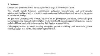5. Personnel
Growers and producers should have adequate knowledge of the medicinal plant
This should include botanical identification, cultivation characteristics and environmental
requirements (soil type, soil pH, fertility, plant spacing and light requirements), as well as the means
of harvest and storage.
All personnel (including field workers) involved in the propagation, cultivation, harvest and post-
harvest processing stages of medicinal plant production should maintain appropriate personal hygiene
and should have received training regarding their hygiene responsibilities.
Only properly trained personnel, wearing appropriate protective clothing (such as overalls, gloves,
helmet, goggles, face mask), should apply agrochemicals.
13-02-2024 Mr. Kamlesh A. Kadam 10
 