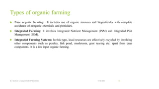 Types of organic farming
 Pure organic farming: It includes use of organic manures and biopesticides with complete
avoidance of inorganic chemicals and pesticides.
 Integrated Farming: It involves Integrated Nutrient Management (INM) and Integrated Pest
Management (IPM).
 Integrated Farming Systems: In this type, local resources are effectively recycled by involving
other components such as poultry, fish pond, mushroom, goat rearing etc. apart from crop
components. It is a low input organic farming.
13-02-2024
Mr. Kamlesh A. Kadam(SSGMCOP,BULDANA) 15
 