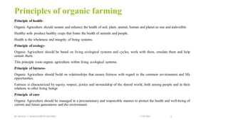 Principles of organic farming
Principle of health-
Organic Agriculture should sustain and enhance the health of soil, plant, animal, human and planet as one and indivisible.
Healthy soils produce healthy crops that foster the health of animals and people.
Health is the wholeness and integrity of living systems.
Principle of ecology-
Organic Agriculture should be based on living ecological systems and cycles, work with them, emulate them and help
sustain them.
This principle roots organic agriculture within living ecological systems.
Principle of fairness-
Organic Agriculture should build on relationships that ensure fairness with regard to the common environment and life
opportunities.
Fairness is characterized by equity, respect, justice and stewardship of the shared world, both among people and in their
relations to other living beings
Principle of care-
Organic Agriculture should be managed in a precautionary and responsible manner to protect the health and well-being of
current and future generations and the environment.
13-02-2024
Mr. Kamlesh A. Kadam(SSGMCOP,BULDANA) 16
 