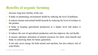 Benefits of organic farming
1. Increase long-term fertility of the soil.
2. It helps in maintaining environment health by reducing the level of pollution.
3. It reduces human and animal health hazards by reducing the level of residues in
the product.
4. It helps in keeping agricultural production at a higher level and makes it
sustainable.
5. It reduces the cost of agricultural production and also improves the soil health.
6. It ensures optimum utilization of natural resources for short- term benefit and
helps in conserving them for future generation.
7. It not only saves energy for both animal and machine, but also reduces risk of
crop failure.
13-02-2024
Mr. Kamlesh A. Kadam(SSGMCOP,BULDANA) 17
 