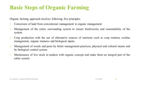 Basic Steps of Organic Farming
Organic farming approach involves following five principles:
1. Conversion of land from conventional management to organic management
2. Management of the entire surrounding system to ensure biodiversity and sustainability of the
system
3. Crop production with the use of alternative sources of nutrients such as crop rotation, residue
management, organic manures and biological inputs.
4. Management of weeds and pests by better management practices, physical and cultural means and
by biological control system
5. Maintenance of live stock in tandem with organic concept and make them an integral part of the
entire system
13-02-2024
Mr. Kamlesh A. Kadam(SSGMCOP,BULDANA) 18
 