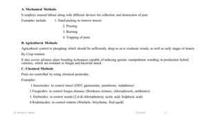 A. Mechanical Methods
It employs manual labour along with different devices for collection and destruction of pest.
Examples include: 1. Hand picking to remove insects
2. Pruning
3. Burning
4. Trapping of pests
B. Agricultural Methods
Agricultural control is ploughing which should be sufficiently deep so as to eradicate weeds, as well as early stages of insects.
By Crop rotation
It also covers advance plant breeding techniques capable of inducing genetic manipulation resulting in production hybrid
varieties, which are resistant to fungal and bacterial attack
C. Chemical Methods
Pests are controlled by using chemical pesticides.
Examples:
1.Insecticides: to control insect (DDT, gammaxine, parathione, malathione)
2.Fungicides: to control fungus diseases (Bordeaux mixture, chlorophenols, antibiotics)
3. Herbicides: to control weeds (2,4-di chlorophenoxy acetic acid, Sulphuric acid)
4.Rodenticides: to control rodents (Warfarin, Strychnine, Red squill)
22-04-2021
Mr. Kamlesh A. Kadam 22
 