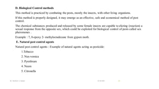 D. Biological Control methods
This method is practiced by combating the pests, mostly the insects, with other living organisms.
If this method is properly designed, it may emerge as an effective, safe and economical method of pest
control.
The chemical substances produced and released by some female insects are capable to elicting (reaction) a
sexual response from the opposite sex, which could be exploited for biological control of pests called sex
pheromones .
Example : 7, 8-epoxy 2- methyloctadecane from gypsm moth.
E. Natural pest control agents
Natural pest control agents : Example of natural agents acting as pesticide:
1.Tobacco
2. Nux-vomica
3. Pyrethrum
4. Neem
5. Citronella
22-04-2021
Mr. Kamlesh A. Kadam 23
 
