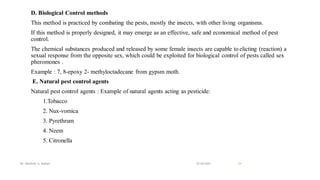 D. Biological Control methods
This method is practiced by combating the pests, mostly the insects, with other living organisms.
If this method is properly designed, it may emerge as an effective, safe and economical method of pest
control.
The chemical substances produced and released by some female insects are capable to elicting (reaction) a
sexual response from the opposite sex, which could be exploited for biological control of pests called sex
pheromones .
Example : 7, 8-epoxy 2- methyloctadecane from gypsm moth.
E. Natural pest control agents
Natural pest control agents : Example of natural agents acting as pesticide:
1.Tobacco
2. Nux-vomica
3. Pyrethrum
4. Neem
5. Citronella
22-04-2021
Mr. Kamlesh A. Kadam 24
 