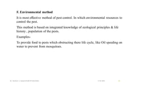F. Environmental method
It is most effective method of pest control. In which environmental resources to
control the pest.
This method is based on integrated knowledge of ecological principles & life
history , population of the pests.
Examples-
To provide food to pests which obstructing there life cycle, like Oil speeding on
water to prevent from mosquitoes.
13-02-2024
Mr. Kamlesh A. Kadam(SSGMCOP,BULDANA) 25
 