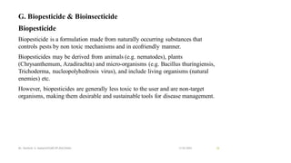 G. Biopesticide & Bioinsecticide
Biopesticide
Biopesticide is a formulation made from naturally occurring substances that
controls pests by non toxic mechanisms and in ecofriendly manner.
Biopesticides may be derived from animals (e.g. nematodes), plants
(Chrysanthemum, Azadirachta) and micro-organisms (e.g. Bacillus thuringiensis,
Trichoderma, nucleopolyhedrosis virus), and include living organisms (natural
enemies) etc.
However, biopesticides are generally less toxic to the user and are non-target
organisms, making them desirable and sustainable tools for disease management.
13-02-2024
Mr. Kamlesh A. Kadam(SSGMCOP,BULDANA) 26
 