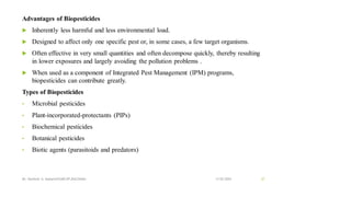 Advantages of Biopesticides
 Inherently less harmful and less environmental load.
 Designed to affect only one specific pest or, in some cases, a few target organisms.
 Often effective in very small quantities and often decompose quickly, thereby resulting
in lower exposures and largely avoiding the pollution problems .
 When used as a component of Integrated Pest Management (IPM) programs,
biopesticides can contribute greatly.
Types of Biopesticides
• Microbial pesticides
• Plant-incorporated-protectants (PIPs)
• Biochemical pesticides
• Botanical pesticides
• Biotic agents (parasitoids and predators)
13-02-2024
Mr. Kamlesh A. Kadam(SSGMCOP,BULDANA) 27
 