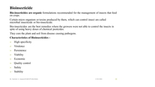Bioinsecticide
Bio-insecticides are organic formulations recommended for the management of insects that feed
on crops.
Certain micro organism or toxins produced by them, which can control insect are called
microbial insecticide or bio-insecticide.
Bio-insecticides are the best remedies where the growers were not able to control the insects in
spite of using heavy doses of chemical pesticides.
They cure the plant and soil from disease causing pathogens.
Characteristics of Bioinsecticides -
➢ High specificity
➢ Virulence
➢ Persistence
➢ Viability
➢ Economic
➢ Quality control
➢ Safety
➢ Stability
13-02-2024
Mr. Kamlesh A. Kadam(SSGMCOP,BULDANA) 28
 