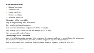 Types of Bio-insecticides
➢ Bacterial insecticide
➢ Viral insecticide
➢ Fungal insecticide
➢ Protozoa insecticide
➢ Nematode insecticide
Advantages of Bio- Insecticides
They do not persist long in the environment.
They are effective in small quantities .
Safer to humans and animals compared to synthetic insecticides.
They are very specific, often affecting only a single species of insect.
Have a very specific mode of action.
Disadvantages of Bio- Insecticides
Most of these bio-insecticide agents are living organisms, their success is affected by several factors like temperature,
pH, moisture, UV, soil conditions, and other microbial competitors present in the environment.
Slow in action means much longer time for it to eradicate pathogens compared to synthetic pesticides.
13-02-2024
Mr. Kamlesh A. Kadam(SSGMCOP,BULDANA) 29
 