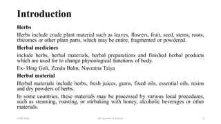 Introduction
Herbs
Herbs include crude plant material such as leaves, flowers, fruit, seed, stems, roots,
rhizomes or other plant parts, which may be entire, fragmented or powdered.
Herbal medicines
include herbs, herbal materials, herbal preparations and finished herbal products
which are used for to change physiological functions of body.
Ex- Hing Goli, Zendu Balm, Navratna Taiya
Herbal material
Herbal materials include herbs, fresh juices, gums, fixed oils, essential oils, resins
and dry powders of herbs.
In some countries, these materials may be processed by various local procedures,
such as steaming, roasting, or stirbaking with honey, alcoholic beverages or other
materials.
13-02-2024 Mr. Kamlesh A. Kadam 3
 