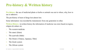 Pre-history & Written history
Pre-history- the use of medicinal plants or herbs or animals was not to where, why, how to
use is unknown.
The pre-history of most of drugs lost almost lost.
Some information was recorded by transmission from one generation to other.
Written History- in written history the information of medicine was store based on region,
religion & culture etc.
1. The western medicine
2. The unani (Islam)
3. The ayurveda (India)
4. The Orient ( Chinese, Japanese, Tibet)
5. The Greek system
6. The African system
13-02-2024
Mr. Kamlesh A. Kadam(SSGMCOP,BULDANA) 32
 