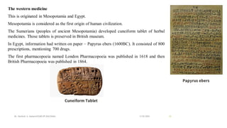 The western medicine
This is originated in Mesopotamia and Egypt.
Mesopotamia is considered as the first origin of human civilization.
The Sumerians (peoples of ancient Mesopotamia) developed cuneiform tablet of herbal
medicines. Those tablets is preserved in British museum.
In Egypt, information had written on paper – Papyrus ebers (1600BC). It consisted of 800
prescriptions, mentioning 700 drugs.
The first pharmacopoeia named London Pharmacopoeia was published in 1618 and then
British Pharmacopoeia was published in 1864.
13-02-2024
Mr. Kamlesh A. Kadam(SSGMCOP,BULDANA) 33
Cuneiform Tablet
Papyrus ebers
 