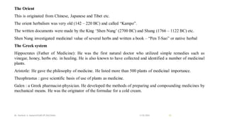 The Orient
This is originated from Chinese, Japanese and Tibet etc.
The orient herbalism was very old (142 – 220 BC) and called “Kampo”.
The written documents were made by the King ‘Shen Nung’ (2700 BC) and Shang (1766 – 1122 BC) etc.
Shen Nung investigated medicinal value of several herbs and written a book – “Pen T-Sao” or native herbal
The Greek system
Hippocrates (Father of Medicine): He was the first natural doctor who utilized simple remedies such as
vinegar, honey, herbs etc. in healing. He is also known to have collected and identified a number of medicinal
plants.
Aristotle: He gave the philosophy of medicine. He listed more than 500 plants of medicinal importance.
Theophrastus : gave scientific basis of use of plants as medicine.
Galen : a Greek pharmacist-physician. He developed the methods of preparing and compounding medicines by
mechanical means. He was the originator of the formulae for a cold cream.
13-02-2024
Mr. Kamlesh A. Kadam(SSGMCOP,BULDANA) 35
 