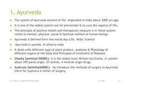 1. Ayurveda
 The system of Ayurveda ancient of life originated in India about 3000 yrs ago.
 It is one of the oldest system use for prevention & to cure the aspects of life.
 The principal of positive health and therapeutic measure is in these system
relate to mental, physical, social & Spiritual welfare of human beings.
 Ayurveda is Derived form two words Ayu-Life, Veda- Science
 Ayurveda is upveda of atharva veda
 It deals with different type of plant product, anatomy & Physiology of
different organs of the body And Principals of treatment of Diseases
 Charka Samhita(1900BC)- it is the oldest texts Written by Charka ,it contain
about 395 pants origin, 57 animal, 4 mineral origin drugs.
 Sushruta Samhita(600BC)- he introduce the methods of surgery in Ayurveda
there for Sushutra is father of Surgery.
13-02-2024
Mr. Kamlesh A. Kadam(SSGMCOP,BULDANA) 39
 