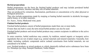 Herbal preparations
Herbal preparations are the basis for finished herbal products and may include powdered herbal
materials, or extracts, tinctures and fatty oils of herbal materials.
They are produced by extraction, fractionation, purification or concentration or by other physical or
biological processes.
They also include preparations made by steeping or heating herbal materials in alcoholic beverages
and/or honey, or in other materials.
Ex- Asava , Arista, Medicated wine, paste
Finished herbal products
Finished herbal products consist of herbal preparations made from one or more herbs.
If more than one herb is used, the term mixed herbal product can also be used.
Finished herbal products and mixed herbal products may contain excipients in addition to the active
ingredients.
In some countries, herbal medicines may contain, by tradition, natural organic or inorganic active
ingredients that are not of plant origin (e.g. animal materials and mineral materials). Generally, how
added, including synthetic compounds and/or isolated constituents from herbal materials, are not
considered to be herbal.
ever, finished products or mixed products to which chemically defined active substances have been
Ex- Himalaya eye drop, Patanjali Dantkanti, Vatika Shapoo
13-02-2024 Mr. Kamlesh A. Kadam 4
 