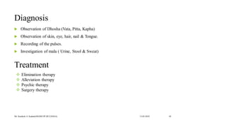 Diagnosis
 Observation of Dhosha (Vata, Pitta, Kapha)
 Observation of skin, eye, hair, nail & Tongue.
 Recording of the pulses.
 Investigation of mala ( Urine, Stool & Sweat)
13-02-2024
Mr. Kamlesh A. Kadam(SSGMCOP,BULDANA) 44
Treatment
❖ Elimination therapy
❖ Alleviation therapy
❖ Psychic therapy
❖ Surgery therapy
 