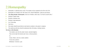 2.Homeopathy
 Homeopathy is a pharmaceutical science. The remedies used are regulated by the FDA in the USA.
 Homeopathy was founded in the 18th century by Dr. Samuel Hahnemann, a physician and chemist.
 The ruling principle of homeopathy is the Law of Similars, which states, “Let likes be cured by likes.”
 Principle of single remidy
 Principle of minimum dose
 Principal of individualisation
 Low of providing
 Vital forces
 One remedy should be prescribed at a time based on similarity to the patient’s symptoms.
 The smallest possible dose should be administered that will produce a healing response.
The Source of the Remedies
The remedies come from the animal, mineral, and plant kingdoms.
They are also made from bacteria and viruses, or disease products
Ex-
Arsenic Album- cold ,fever, mental condition
Avena sativa- paralysis
Belladonna- Convulsion , pain
13-02-2024
Mr. Kamlesh A. Kadam(SSGMCOP,BULDANA) 46
 